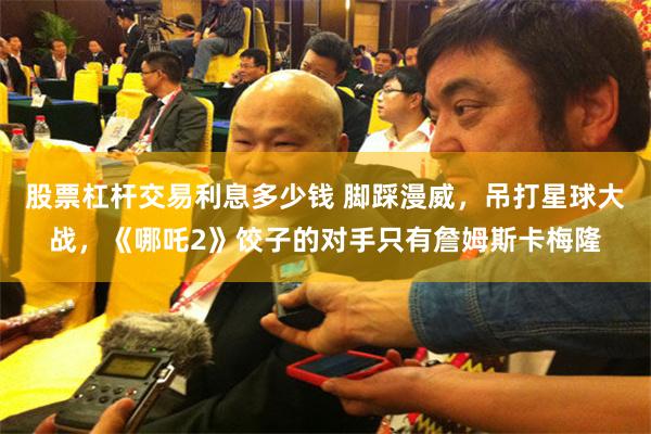 股票杠杆交易利息多少钱 脚踩漫威，吊打星球大战，《哪吒2》饺子的对手只有詹姆斯卡梅隆