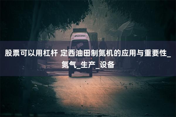 股票可以用杠杆 定西油田制氮机的应用与重要性_氮气_生产_设备