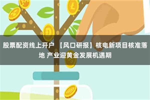 股票配资线上开户 【风口研报】核电新项目核准落地 产业迎黄金发展机遇期