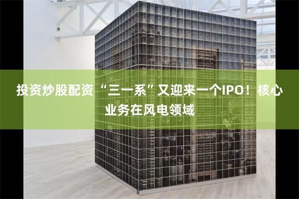 投资炒股配资 “三一系”又迎来一个IPO！核心业务在风电领域