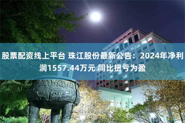 股票配资线上平台 珠江股份最新公告：2024年净利润1557.44万元 同比扭亏为盈