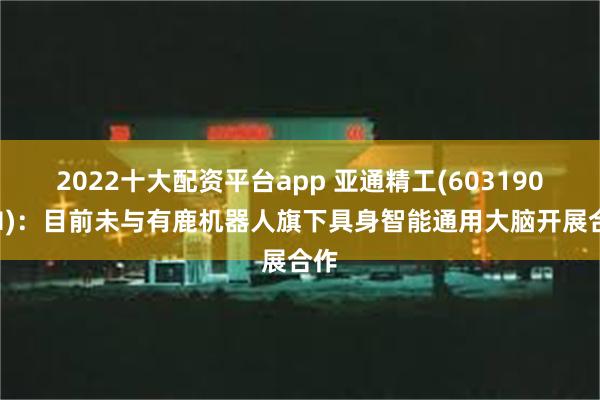 2022十大配资平台app 亚通精工(603190.SH)：目前未与有鹿机器人旗下具身智能通用大脑开展合作