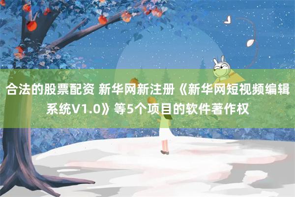 合法的股票配资 新华网新注册《新华网短视频编辑系统V1.0》等5个项目的软件著作权