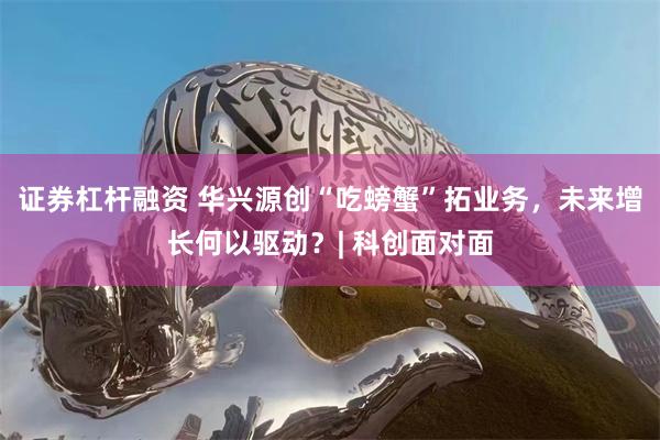 证券杠杆融资 华兴源创“吃螃蟹”拓业务，未来增长何以驱动？| 科创面对面