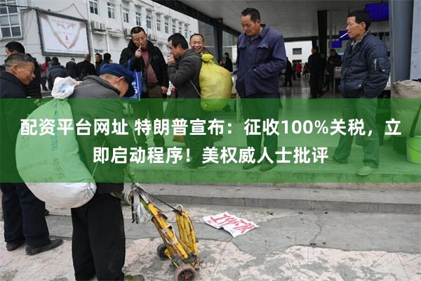 配资平台网址 特朗普宣布：征收100%关税，立即启动程序！美权威人士批评