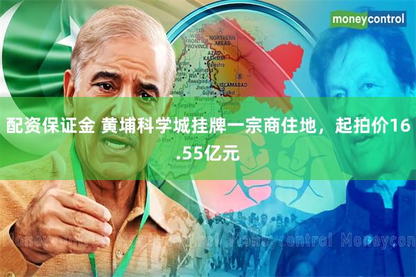 配资保证金 黄埔科学城挂牌一宗商住地，起拍价16.55亿元