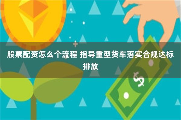 股票配资怎么个流程 指导重型货车落实合规达标排放