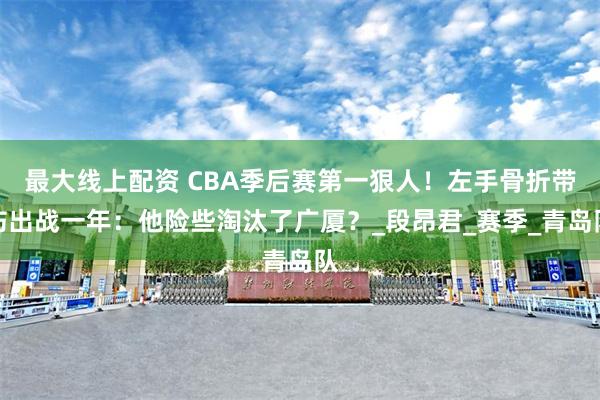 最大线上配资 CBA季后赛第一狠人！左手骨折带伤出战一年：他险些淘汰了广厦？_段昂君_赛季_青岛队