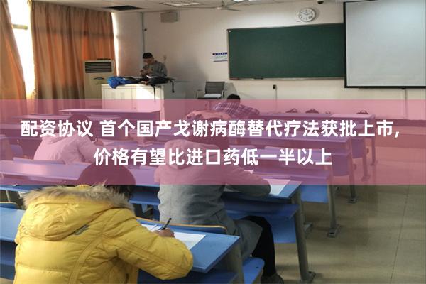 配资协议 首个国产戈谢病酶替代疗法获批上市, 价格有望比进口药低一半以上