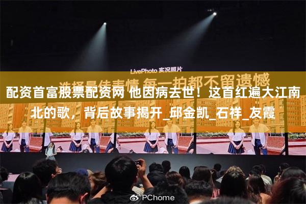 配资首富股票配资网 他因病去世！这首红遍大江南北的歌，背后故事揭开_邱金凯_石祥_友霞