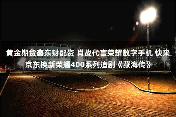黄金期货鑫东财配资 肖战代言荣耀数字手机 快来京东换新荣耀400系列追剧《藏海传》