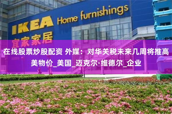 在线股票炒股配资 外媒：对华关税未来几周将推高美物价_美国_迈克尔·维德尔_企业