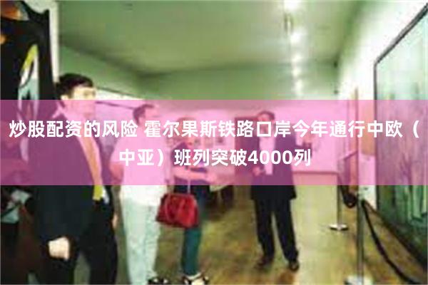 炒股配资的风险 霍尔果斯铁路口岸今年通行中欧（中亚）班列突破4000列