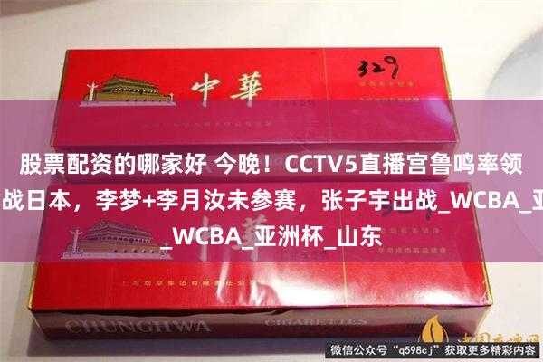 股票配资的哪家好 今晚！CCTV5直播宫鲁鸣率领中国女篮再战日本，李梦+李月汝未参赛，张子宇出战_WCBA_亚洲杯_山东