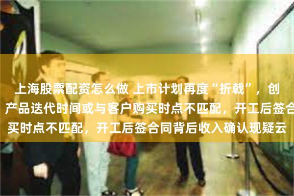 上海股票配资怎么做 上市计划再度“折戟”，创业板定位遭“两连问”，产品迭代时间或与客户购买时点不匹配，开工后签合同背后收入确认现疑云