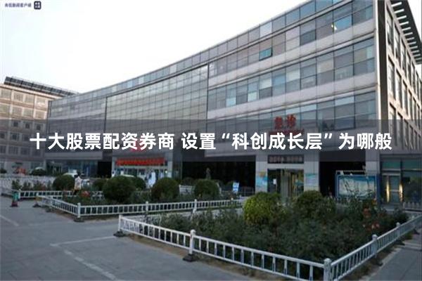 十大股票配资券商 设置“科创成长层”为哪般