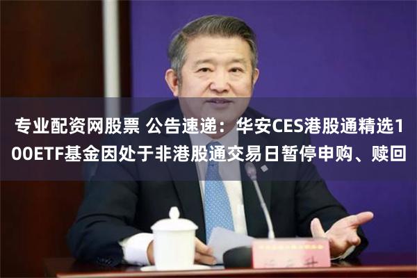 专业配资网股票 公告速递：华安CES港股通精选100ETF基金因处于非港股通交易日暂停申购、赎回