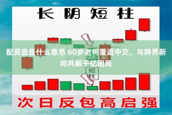 配资盘是什么意思 60岁老将重返中交，与跨界新帅共解千亿困局