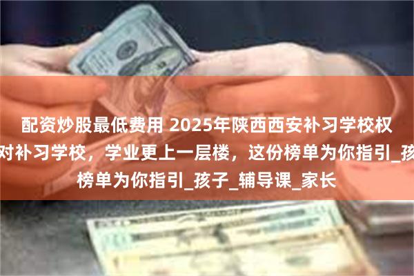 配资炒股最低费用 2025年陕西西安补习学校权威推荐榜单：选对补习学校，学业更上一层楼，这份榜单为你指引_孩子_辅导课_家长