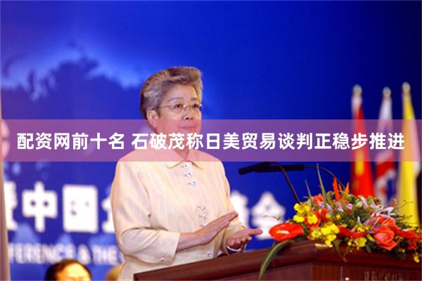 配资网前十名 石破茂称日美贸易谈判正稳步推进