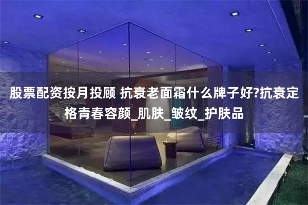 股票配资按月投顾 抗衰老面霜什么牌子好?抗衰定格青春容颜_肌肤_皱纹_护肤品